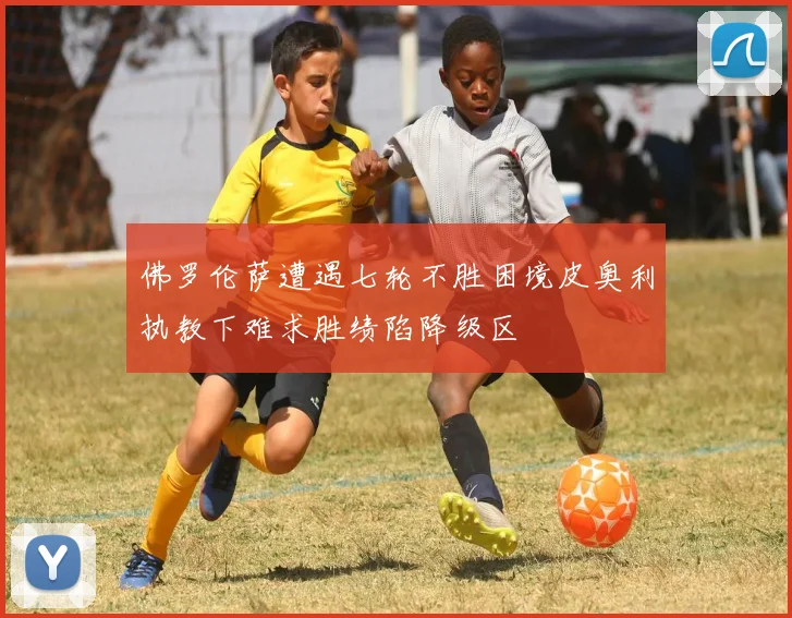 佛罗伦萨遭遇七轮不胜困境皮奥利执教下难求胜绩陷降级区