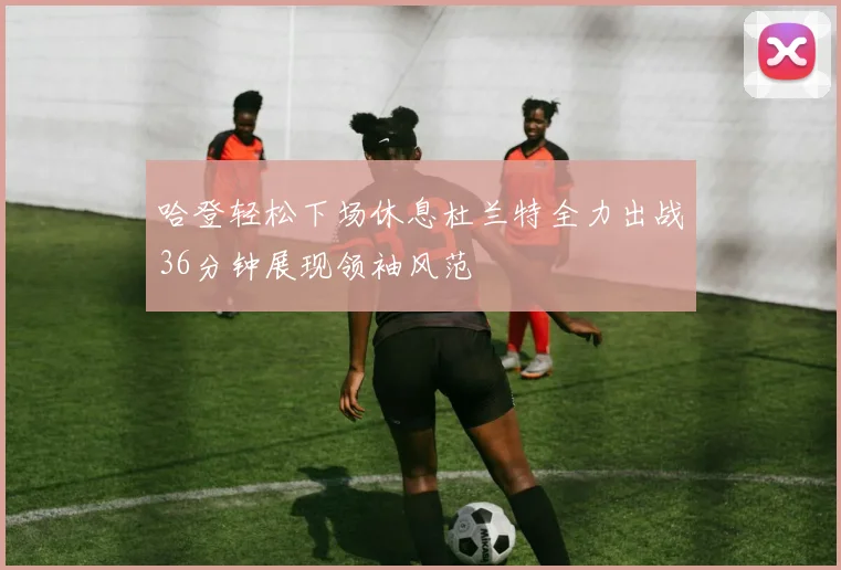 哈登轻松下场休息杜兰特全力出战36分钟展现领袖风范