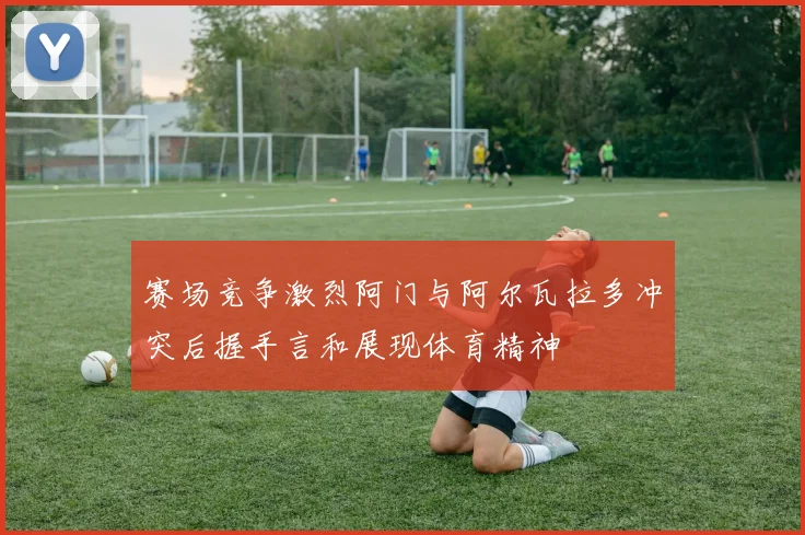赛场竞争激烈阿门与阿尔瓦拉多冲突后握手言和展现体育精神