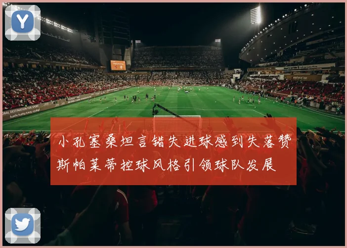 小孔塞桑坦言错失进球感到失落赞斯帕莱蒂控球风格引领球队发展