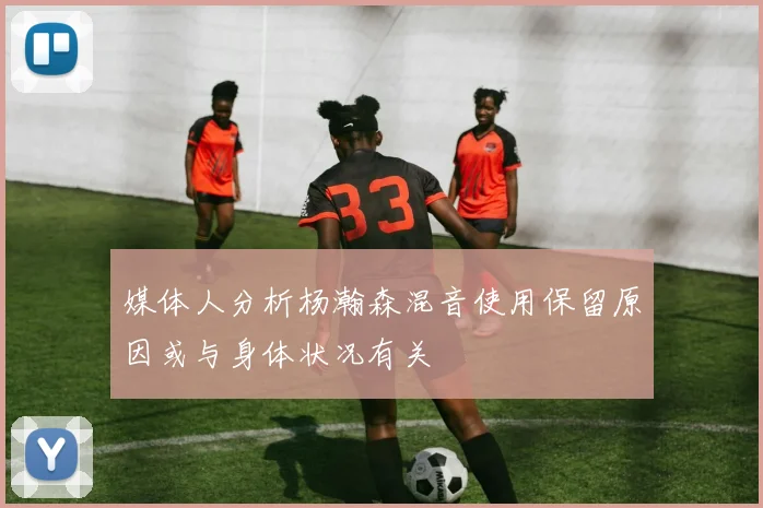 媒体人分析杨瀚森混音使用保留原因或与身体状况有关