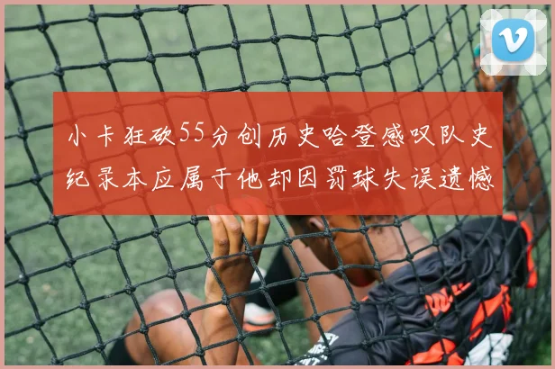 小卡狂砍55分创历史哈登感叹队史纪录本应属于他却因罚球失误遗憾错失