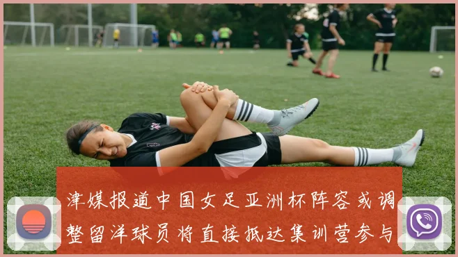津媒报道中国女足亚洲杯阵容或调整留洋球员将直接抵达集训营参与备战