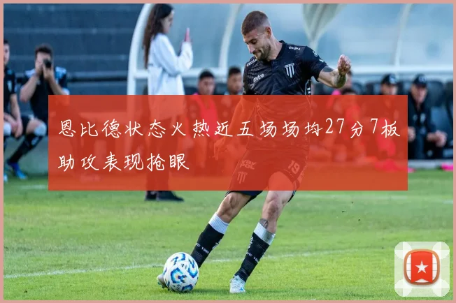 恩比德状态火热近五场场均27分7板助攻表现抢眼