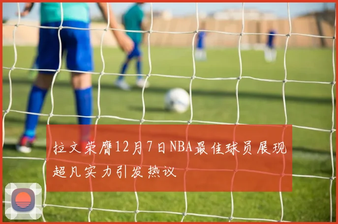 拉文荣膺12月7日NBA最佳球员展现超凡实力引发热议