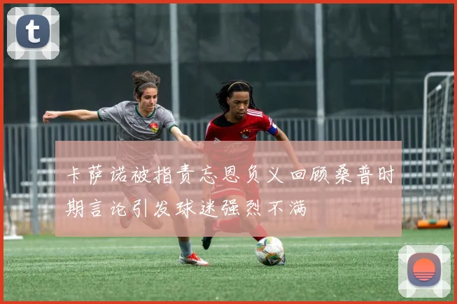 卡萨诺被指责忘恩负义回顾桑普时期言论引发球迷强烈不满
