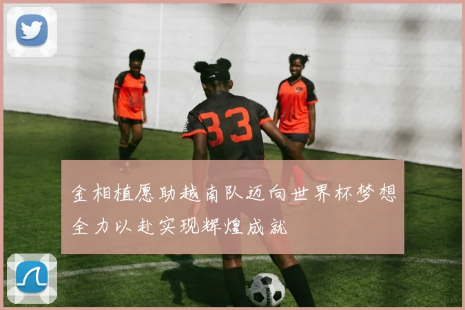 金相植愿助越南队迈向世界杯梦想全力以赴实现辉煌成就