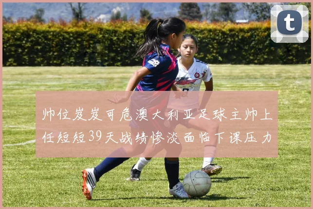 帅位岌岌可危澳大利亚足球主帅上任短短39天战绩惨淡面临下课压力