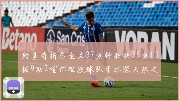 约基奇拼尽全力37分钟狂砍35分13板9助2帽却难救球队于水深火热之中