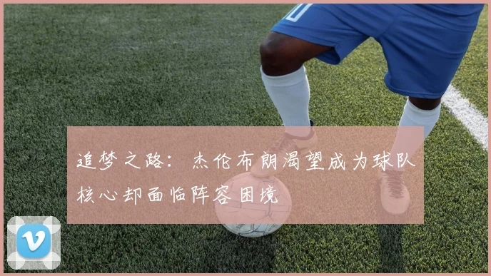 追梦之路：杰伦布朗渴望成为球队核心却面临阵容困境