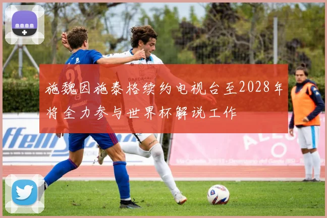 施魏因施泰格续约电视台至2028年将全力参与世界杯解说工作