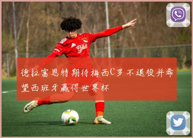 德拉富恩特期待梅西C罗不退役并希望西班牙赢得世界杯