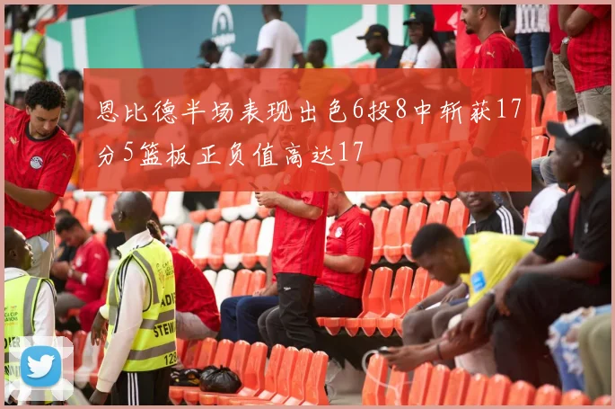 恩比德半场表现出色6投8中斩获17分5篮板正负值高达17