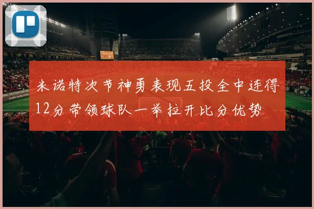 米诺特次节神勇表现五投全中连得12分带领球队一举拉开比分优势