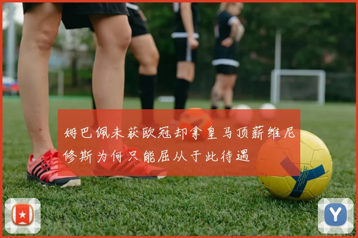 姆巴佩未获欧冠却拿皇马顶薪维尼修斯为何只能屈从于此待遇
