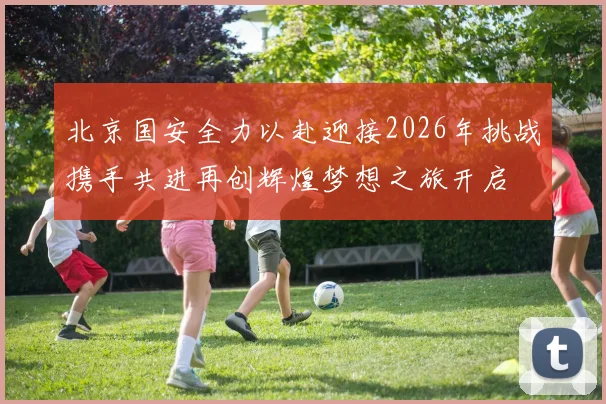 北京国安全力以赴迎接2026年挑战携手共进再创辉煌梦想之旅开启