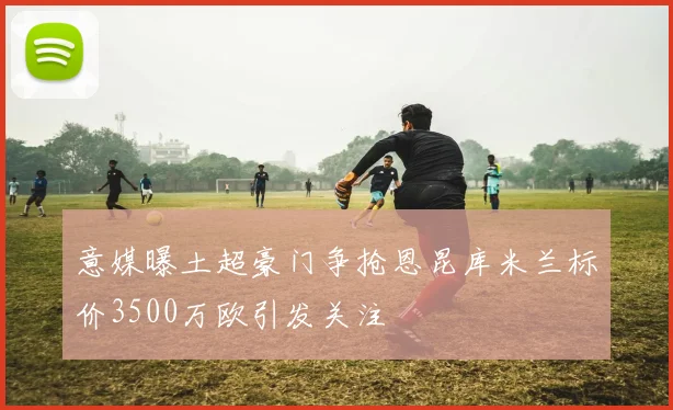 意媒曝土超豪门争抢恩昆库米兰标价3500万欧引发关注