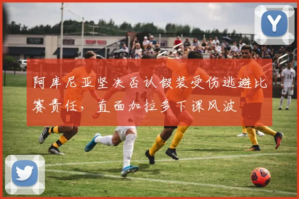 阿库尼亚坚决否认假装受伤逃避比赛责任，直面加拉多下课风波