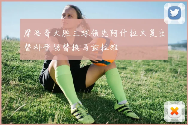 摩洛哥大胜三球领先阿什拉夫复出替补登场替换马兹拉维