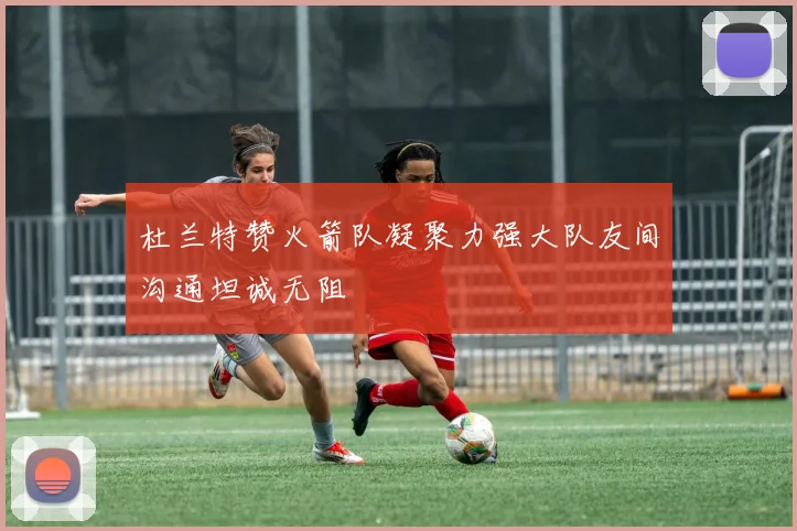 杜兰特赞火箭队凝聚力强大队友间沟通坦诚无阻