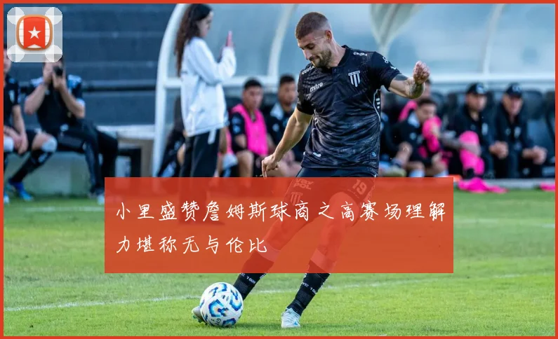 小里盛赞詹姆斯球商之高赛场理解力堪称无与伦比