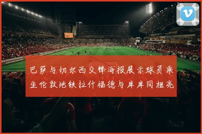 巴萨与切尔西交锋海报展示球员乘坐伦敦地铁拉什福德与库库同框亮相