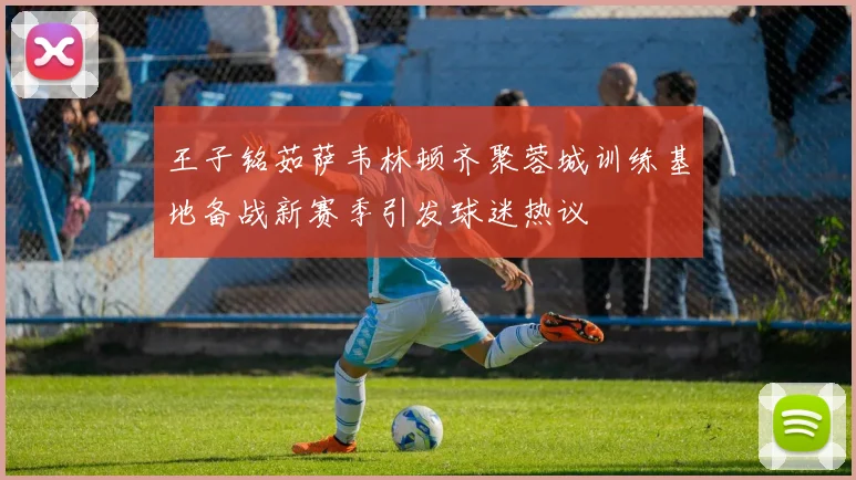 王子铭茹萨韦林顿齐聚蓉城训练基地备战新赛季引发球迷热议