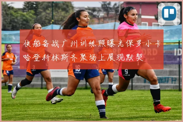 快船备战广州训练照曝光保罗小卡哈登科林斯齐聚场上展现默契
