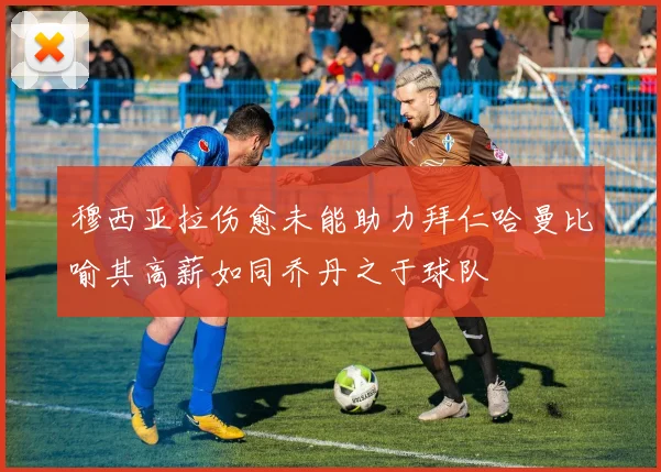 穆西亚拉伤愈未能助力拜仁哈曼比喻其高薪如同乔丹之于球队