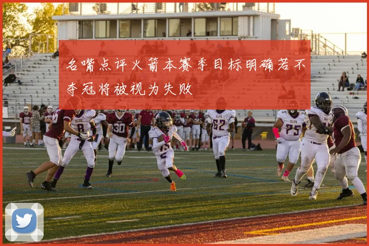 名嘴点评火箭本赛季目标明确若不夺冠将被视为失败