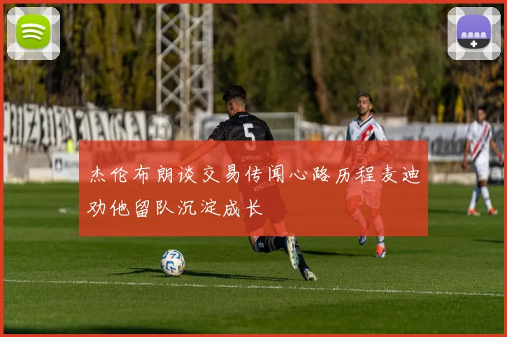 杰伦布朗谈交易传闻心路历程麦迪劝他留队沉淀成长