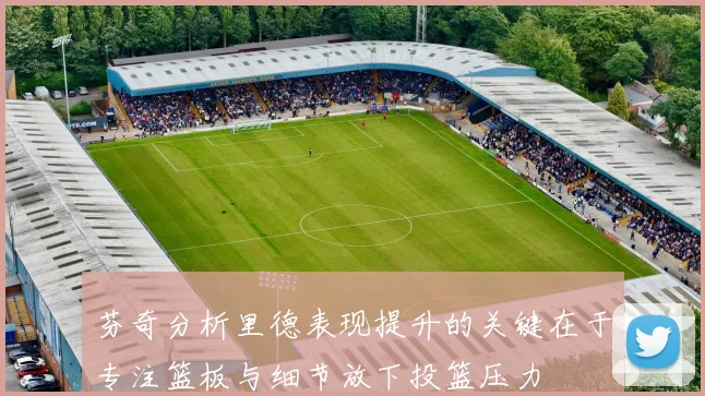 芬奇分析里德表现提升的关键在于专注篮板与细节放下投篮压力