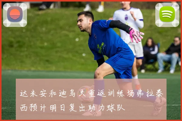 达米安和迪乌夫重返训练场弗拉泰西预计明日复出助力球队