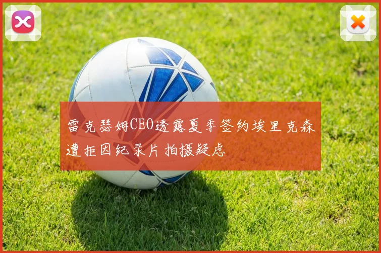 雷克瑟姆CEO透露夏季签约埃里克森遭拒因纪录片拍摄疑虑