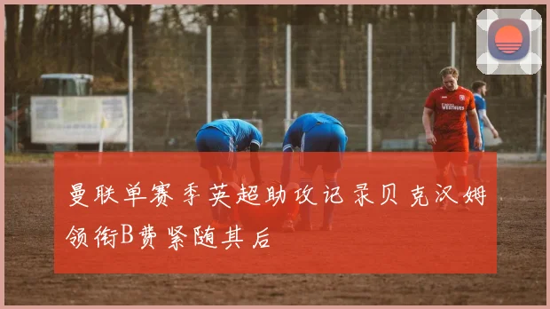 曼联单赛季英超助攻记录贝克汉姆领衔B费紧随其后