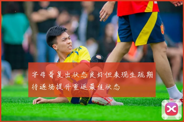 字母哥复出状态良好但表现生疏期待逐场提升重返最佳状态
